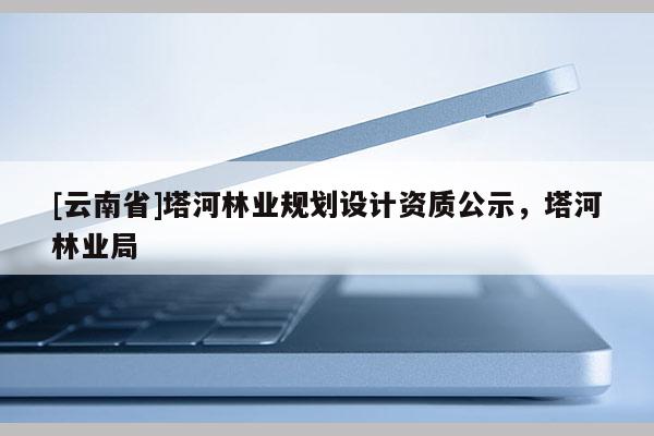 [云南省]塔河林業(yè)規(guī)劃設(shè)計(jì)資質(zhì)公示，塔河林業(yè)局