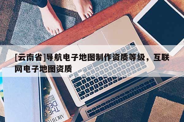 [云南省]導(dǎo)航電子地圖制作資質(zhì)等級(jí)，互聯(lián)網(wǎng)電子地圖資質(zhì)