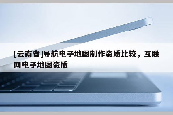 [云南省]導(dǎo)航電子地圖制作資質(zhì)比較，互聯(lián)網(wǎng)電子地圖資質(zhì)