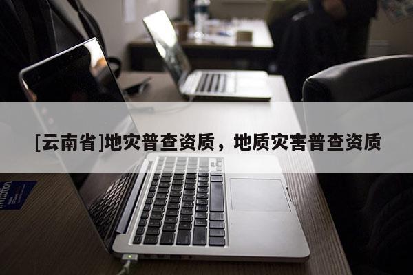 [云南省]地災(zāi)普查資質(zhì)，地質(zhì)災(zāi)害普查資質(zhì)