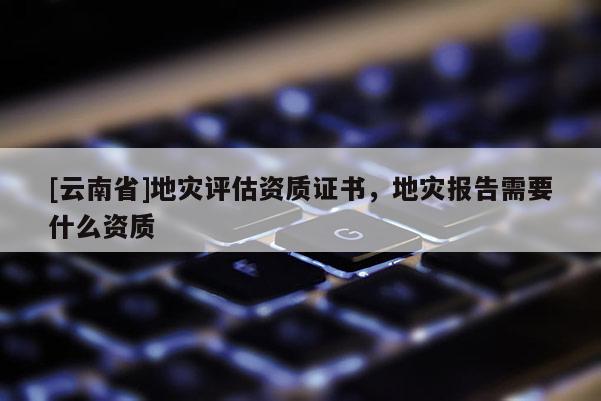 [云南省]地災(zāi)評(píng)估資質(zhì)證書，地災(zāi)報(bào)告需要什么資質(zhì)