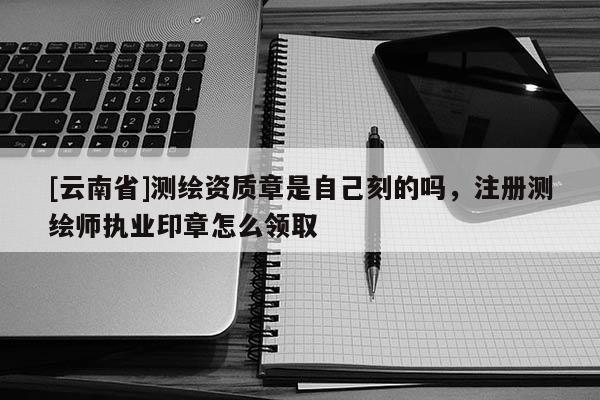 [云南省]測繪資質(zhì)章是自己刻的嗎，注冊測繪師執(zhí)業(yè)印章怎么領(lǐng)取