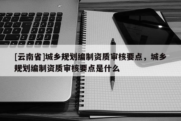 [云南省]城鄉(xiāng)規(guī)劃編制資質(zhì)審核要點，城鄉(xiāng)規(guī)劃編制資質(zhì)審核要點是什么