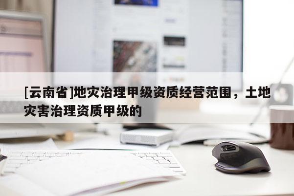 [云南省]地災(zāi)治理甲級(jí)資質(zhì)經(jīng)營(yíng)范圍，土地災(zāi)害治理資質(zhì)甲級(jí)的