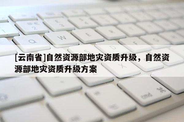 [云南省]自然資源部地災(zāi)資質(zhì)升級(jí)，自然資源部地災(zāi)資質(zhì)升級(jí)方案