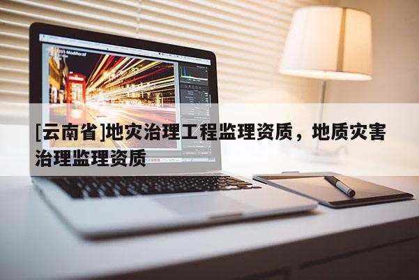 [云南省]地災(zāi)治理工程監(jiān)理資質(zhì)，地質(zhì)災(zāi)害治理監(jiān)理資質(zhì)