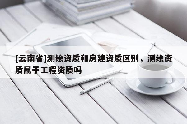 [云南省]測(cè)繪資質(zhì)和房建資質(zhì)區(qū)別，測(cè)繪資質(zhì)屬于工程資質(zhì)嗎