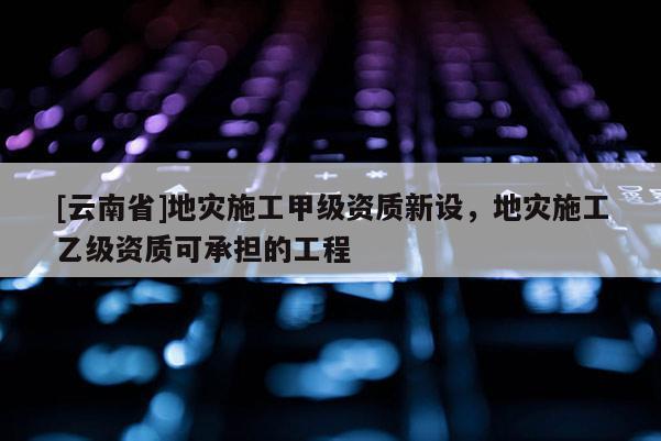 [云南省]地災(zāi)施工甲級資質(zhì)新設(shè)，地災(zāi)施工乙級資質(zhì)可承擔(dān)的工程
