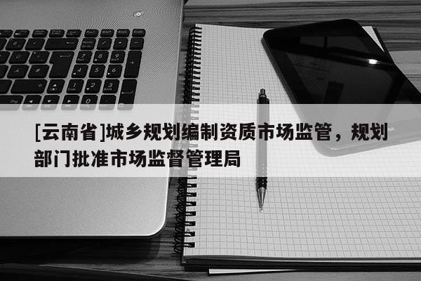 [云南省]城鄉(xiāng)規(guī)劃編制資質(zhì)市場(chǎng)監(jiān)管，規(guī)劃部門批準(zhǔn)市場(chǎng)監(jiān)督管理局