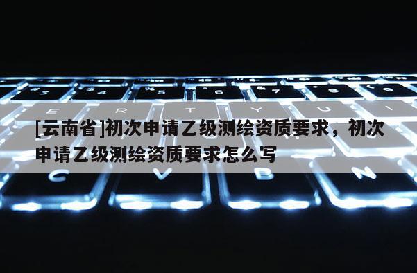 [云南省]初次申請(qǐng)乙級(jí)測(cè)繪資質(zhì)要求，初次申請(qǐng)乙級(jí)測(cè)繪資質(zhì)要求怎么寫