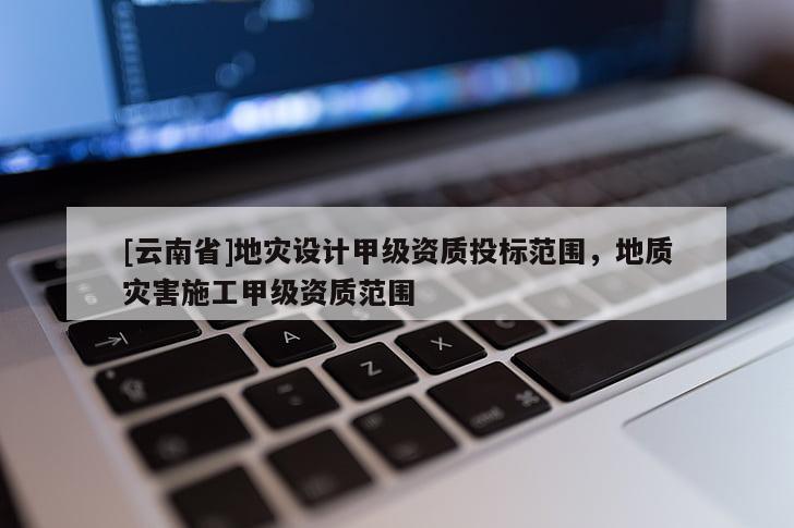 [云南省]地災(zāi)設(shè)計(jì)甲級(jí)資質(zhì)投標(biāo)范圍，地質(zhì)災(zāi)害施工甲級(jí)資質(zhì)范圍