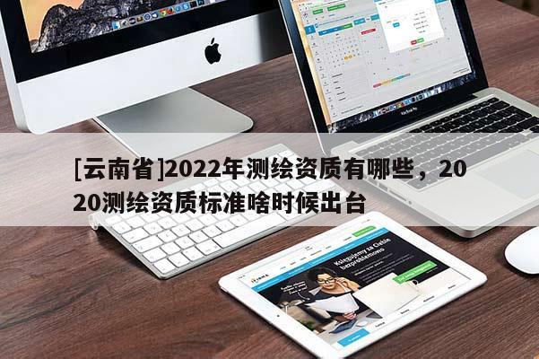 [云南省]2022年測繪資質(zhì)有哪些，2020測繪資質(zhì)標準啥時候出臺