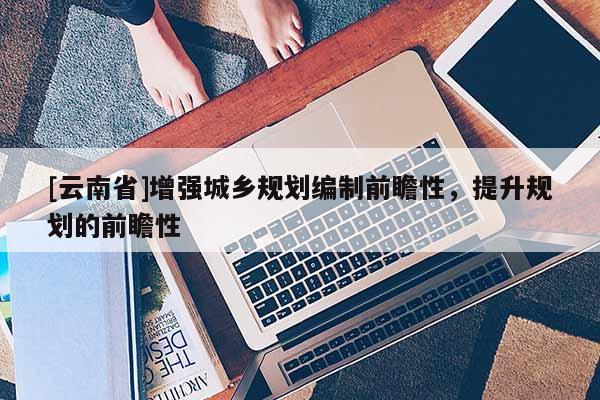 [云南省]增強(qiáng)城鄉(xiāng)規(guī)劃編制前瞻性，提升規(guī)劃的前瞻性