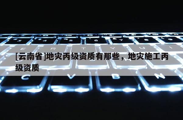 [云南省]地災(zāi)丙級(jí)資質(zhì)有那些，地災(zāi)施工丙級(jí)資質(zhì)