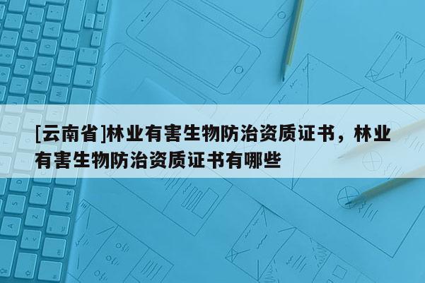 [云南省]林業(yè)有害生物防治資質(zhì)證書，林業(yè)有害生物防治資質(zhì)證書有哪些