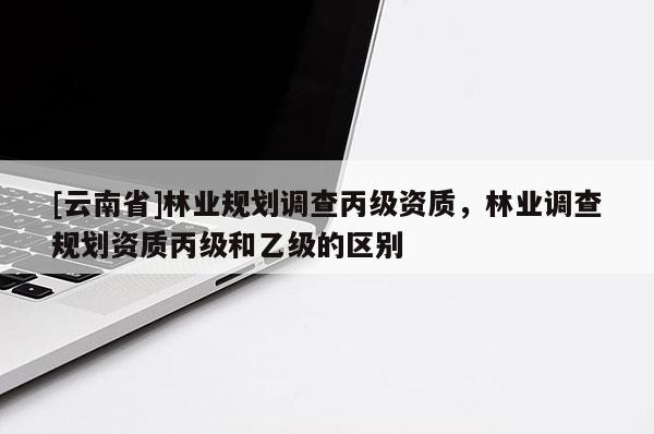 [云南省]林業(yè)規(guī)劃調(diào)查丙級資質(zhì)，林業(yè)調(diào)查規(guī)劃資質(zhì)丙級和乙級的區(qū)別