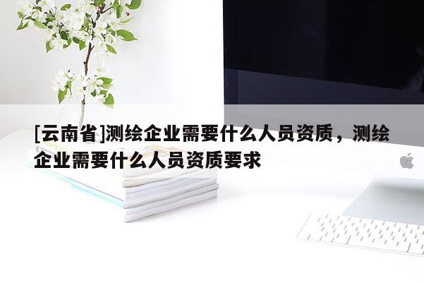 [云南省]測(cè)繪企業(yè)需要什么人員資質(zhì)，測(cè)繪企業(yè)需要什么人員資質(zhì)要求