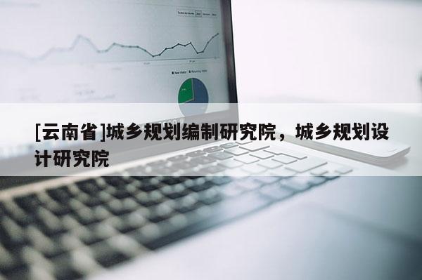 [云南省]城鄉(xiāng)規(guī)劃編制研究院，城鄉(xiāng)規(guī)劃設(shè)計研究院
