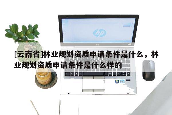 [云南省]林業(yè)規(guī)劃資質(zhì)申請條件是什么，林業(yè)規(guī)劃資質(zhì)申請條件是什么樣的
