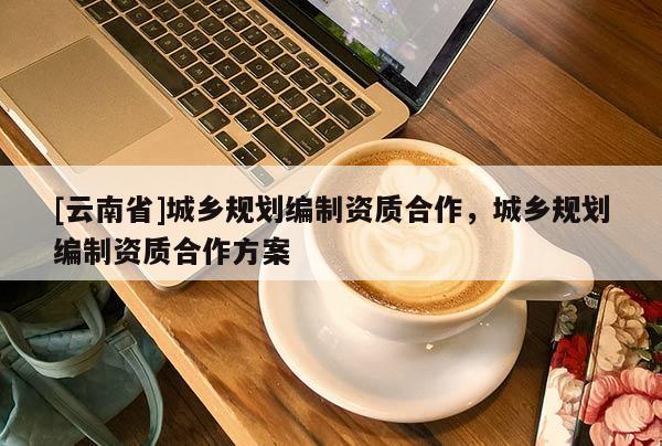 [云南省]城鄉(xiāng)規(guī)劃編制資質(zhì)合作，城鄉(xiāng)規(guī)劃編制資質(zhì)合作方案