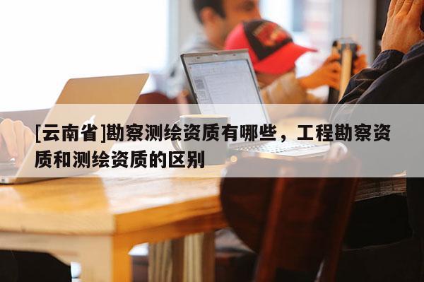 [云南省]勘察測(cè)繪資質(zhì)有哪些，工程勘察資質(zhì)和測(cè)繪資質(zhì)的區(qū)別
