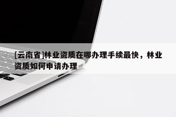 [云南省]林業(yè)資質(zhì)在哪辦理手續(xù)最快，林業(yè)資質(zhì)如何申請辦理