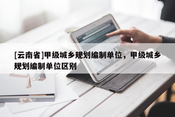 [云南省]甲級(jí)城鄉(xiāng)規(guī)劃編制單位，甲級(jí)城鄉(xiāng)規(guī)劃編制單位區(qū)別