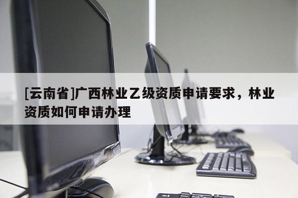 [云南省]廣西林業(yè)乙級(jí)資質(zhì)申請(qǐng)要求，林業(yè)資質(zhì)如何申請(qǐng)辦理