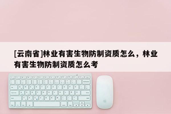 [云南省]林業(yè)有害生物防制資質(zhì)怎么，林業(yè)有害生物防制資質(zhì)怎么考