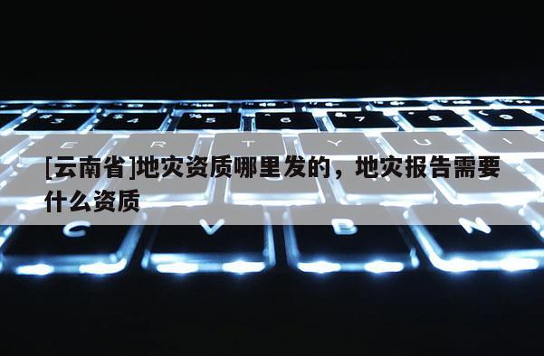 [云南省]地災資質哪里發(fā)的，地災報告需要什么資質