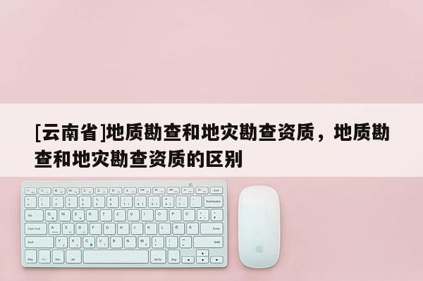 [云南省]地質(zhì)勘查和地災(zāi)勘查資質(zhì)，地質(zhì)勘查和地災(zāi)勘查資質(zhì)的區(qū)別