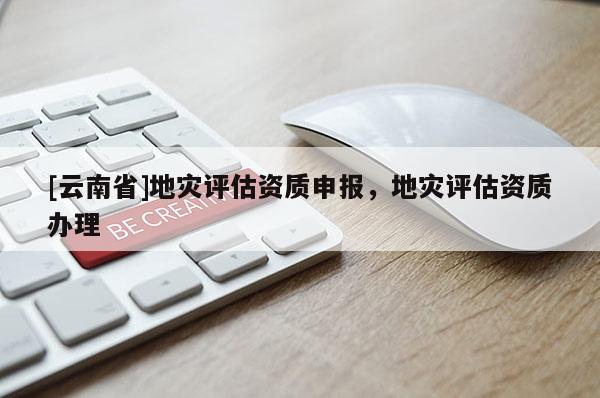 [云南省]地災(zāi)評估資質(zhì)申報，地災(zāi)評估資質(zhì)辦理