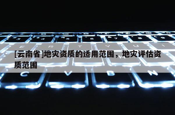 [云南省]地災(zāi)資質(zhì)的適用范圍，地災(zāi)評(píng)估資質(zhì)范圍