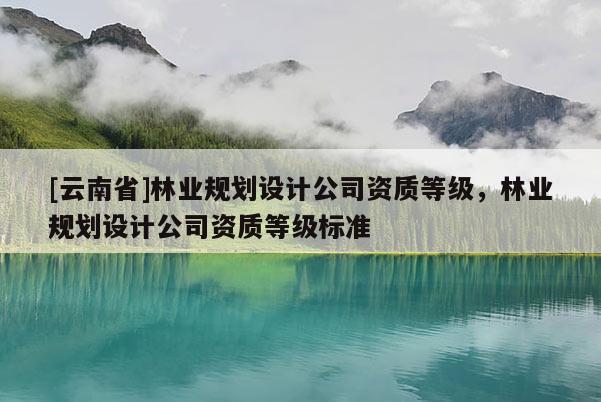 [云南省]林業(yè)規(guī)劃設(shè)計(jì)公司資質(zhì)等級(jí)，林業(yè)規(guī)劃設(shè)計(jì)公司資質(zhì)等級(jí)標(biāo)準(zhǔn)