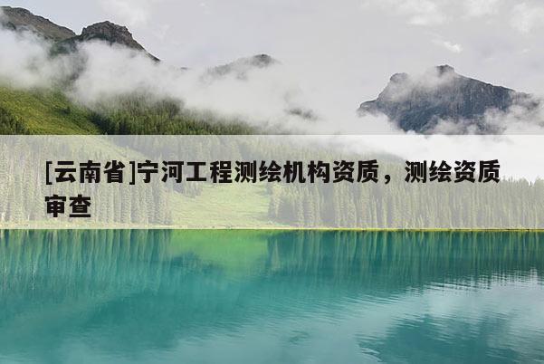 [云南省]寧河工程測(cè)繪機(jī)構(gòu)資質(zhì)，測(cè)繪資質(zhì)審查