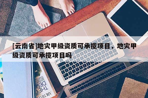 [云南省]地災(zāi)甲級資質(zhì)可承攬項目，地災(zāi)甲級資質(zhì)可承攬項目嗎