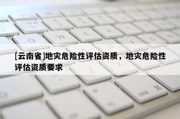 [云南省]地災(zāi)危險性評估資質(zhì)，地災(zāi)危險性評估資質(zhì)要求