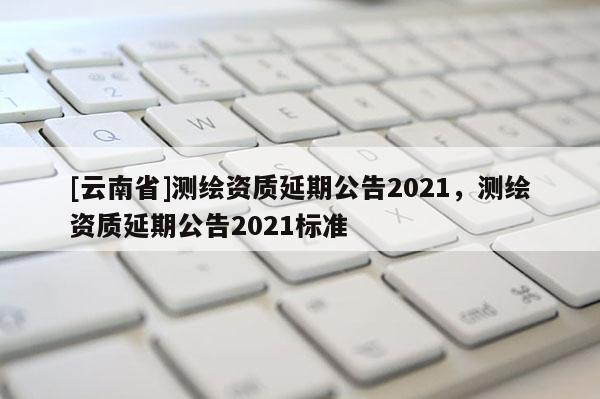 [云南省]測繪資質(zhì)延期公告2021，測繪資質(zhì)延期公告2021標(biāo)準(zhǔn)
