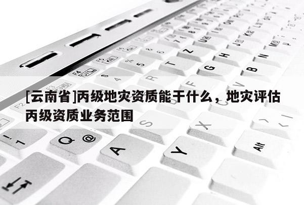 [云南省]丙級地災(zāi)資質(zhì)能干什么，地災(zāi)評估丙級資質(zhì)業(yè)務(wù)范圍