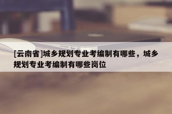 [云南省]城鄉(xiāng)規(guī)劃專(zhuān)業(yè)考編制有哪些，城鄉(xiāng)規(guī)劃專(zhuān)業(yè)考編制有哪些崗位