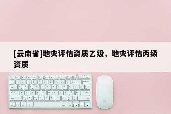 [云南省]地災(zāi)評估資質(zhì)乙級，地災(zāi)評估丙級資質(zhì)