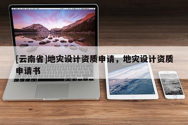 [云南省]地災(zāi)設(shè)計(jì)資質(zhì)申請，地災(zāi)設(shè)計(jì)資質(zhì)申請書