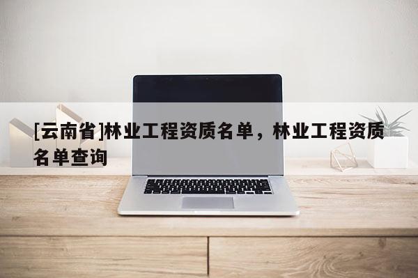 [云南省]林業(yè)工程資質(zhì)名單，林業(yè)工程資質(zhì)名單查詢