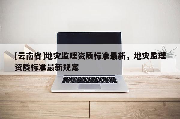 [云南省]地災(zāi)監(jiān)理資質(zhì)標(biāo)準(zhǔn)最新，地災(zāi)監(jiān)理資質(zhì)標(biāo)準(zhǔn)最新規(guī)定