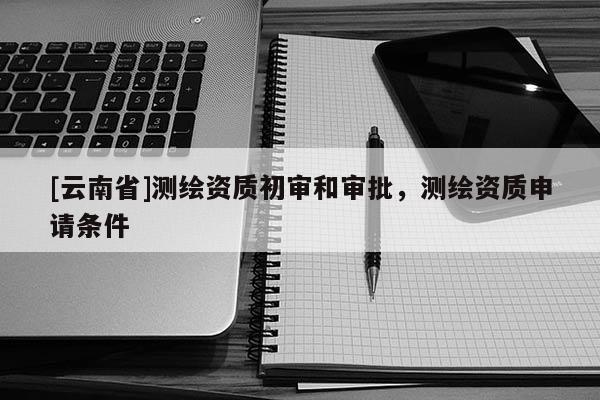 [云南省]測繪資質(zhì)初審和審批，測繪資質(zhì)申請條件
