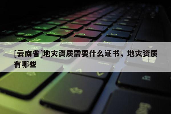 [云南省]地災(zāi)資質(zhì)需要什么證書，地災(zāi)資質(zhì)有哪些