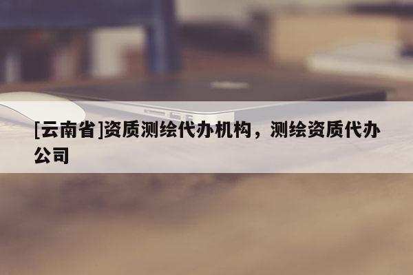 [云南省]資質(zhì)測繪代辦機(jī)構(gòu)，測繪資質(zhì)代辦公司