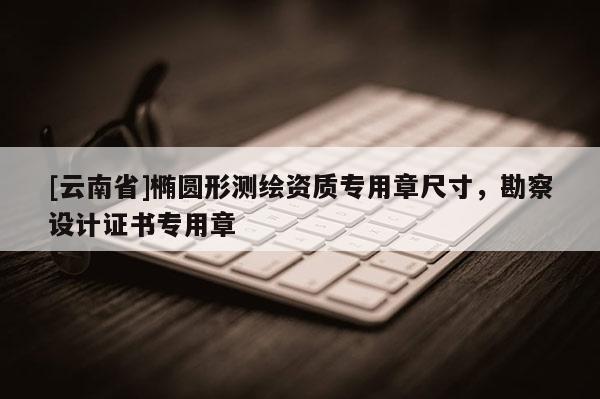 [云南省]橢圓形測繪資質(zhì)專用章尺寸，勘察設計證書專用章