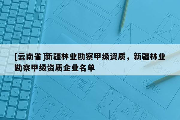 [云南省]新疆林業(yè)勘察甲級資質(zhì)，新疆林業(yè)勘察甲級資質(zhì)企業(yè)名單