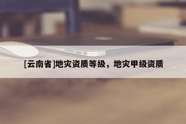 [云南省]地災資質(zhì)等級，地災甲級資質(zhì)